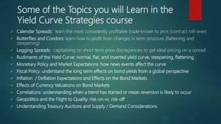 Some of the Topics you will Learn in the
Yield Curve Strategies course
 Calendar Spreads: learn the most consistently profitable trade known to pros (contract roll-over)
 Butterflies and Condors: learn how to profit from changes in term structure (flattening and
steepening)
 Legging Spreads: capitalizing on short term price discrepancies to get ideal pricing on a spread
 Rudiments of the Yield Curve: normal, flat, and inverted yield curve, steepening, flattening
 Monetary Policy and Market Expectations: how news events affect the curve
 Fiscal Policy: understand the long term effects on bond yields from a global perspective
 Inflation / Deflation Expectations and Effects on the Bond Markets
 Effects of Currency Valuations on Bond Markets
 Correlations: understanding when a trend has started or mean reversion is likely to occur
 Geopolitics and the Flight to Quality: risk-on vs. risk-off
 Understanding Treasury Auctions and Supply / Demand Considerations.
 