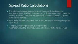 Spread Ratio Calculations
 The ratios on the prior page represent the current defined treasury
intermarket spreads offered by the exchange. They may or may not exactly
reflect the current ratios, but are approximations used in order to create a
standardized contract.
 For a more accurate calculation look at the CME explanation regarding Basis
Point Value.
 https://www.cmegroup.com/trading/interest-
rates/files/Calculating_the_Dollar_Value_of_a_Basis_Point_Final_Dec_4.pdf
 