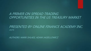 A PRIMER ON SPREAD TRADING
OPPORTUNITIES IN THE US TREASURY MARKET
PRESENTED BY ONLINE FINANCE ACADEMY INC.
2017©
AUTHORS: MARK SHLAES, ADAM JAGIELLOWICZ
 
