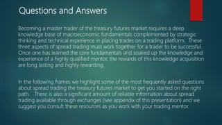 Questions and Answers
Becoming a master trader of the treasury futures market requires a deep
knowledge base of macroeconomic fundamentals complemented by strategic
thinking and technical experience in placing trades on a trading platform. These
three aspects of spread trading must work together for a trader to be successful.
Once one has learned the core fundamentals and soaked up the knowledge and
experience of a highly qualified mentor, the rewards of this knowledge acquisition
are long lasting and highly rewarding.
In the following frames we highlight some of the most frequently asked questions
about spread trading the treasury futures market to get you started on the right
path. There is also a significant amount of reliable information about spread
trading available through exchanges (see appendix of this presentation) and we
suggest you consult these resources as you work with your trading mentor.
 