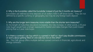 4. Why is the Eurodollar called the Eurodollar instead of just the 3 months etc treasury?
Eurodollars are defined as time deposits of US dollars held in off-shore banks. They are not
defined by a specific currency or geography, but may be any foreign bank deposit.
5. Why are the longer term treasuries more volatile than the shorter term treasuries?
As the length of maturities (duration) increase(s), the risks increase. In other words, a 10 year
note buyer would have a longer exposure to market and data changes that could impact
pricing than a 2 year note buyer.
6. Is there a contract I can buy which is a spread in itself so I don’t pay double commissions
or worry about getting filled on one side but not on the other?
Yes. The CME group offers multiple defined spread contracts in financials, agricultural, and
energy contracts.
 