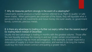 7. Why do treasuries perform strongly in the event of a catastrophe?
Catastrophic events produce a market reaction referred to as ‘flight to quality’ or safe
haven trades. When participants are uncertain of the future, they will liquidate what is
perceived to be at-risk investments and move money into surer assets, i.e. government
bonds, currencies, precious metals.
8. Is there any advantage to trading a further out expiry rather than the nearest expiry?
Ex: trading March instead of December.
Usually the best advantage is trading in months with the greatest volume. Those offer
the best liquidity and ease for moving in and out. Under certain circumstances, a
deferred expiration may be more advantageous. If for example, a trader expected a
dislocation of supply in a more distant expiration, and wanted to be long the market,
could buy the more distant contract anticipating a greater return.
 