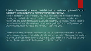 9. What is the correlation between the US dollar index and treasury futures? Can you
explain the relationship from a macrofundamental perspective?
In order to discover the correlation, you have to understand the reasons that are
causing each individual market to move up or down. The movement between
futures and the dollar index would usually be negatively correlated. Higher yields of
treasuries (which would cause treasury futures to go lower) in a healthy economy
draw investors, both domestic and foreign, in search of yield.
On the other hand, investors could sour on the US economy and exit the treasury
market in order to move their dollars to offshore investments. Changing their dollars
for other currencies would cause a drop in the dollar index, and would lead to lower
treasury futures prices with the liquidation of those positions.
 