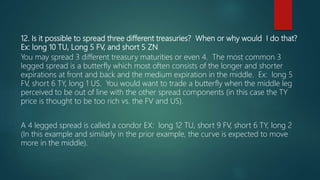 12. Is it possible to spread three different treasuries? When or why would I do that?
Ex: long 10 TU, Long 5 FV, and short 5 ZN
You may spread 3 different treasury maturities or even 4. The most common 3
legged spread is a butterfly which most often consists of the longer and shorter
expirations at front and back and the medium expiration in the middle. Ex: long 5
FV, short 6 TY, long 1 US. You would want to trade a butterfly when the middle leg
perceived to be out of line with the other spread components (in this case the TY
price is thought to be too rich vs. the FV and US).
A 4 legged spread is called a condor EX: long 12 TU, short 9 FV, short 6 TY, long 2
(In this example and similarly in the prior example, the curve is expected to move
more in the middle).
 