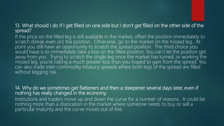 13. What should I do if I get filled on one side but I don’t get filled on the other side of the
spread?
If the price on the filled leg is still available in the market, offset the position immediately to
scratch (break even on) the position. Otherwise, go to the market on the missed leg. At
point you still have an opportunity to scratch the spread position. The third choice you
would have is to immediately take a loss on the filled position. You can’t let the position get
away from you. Trying to scratch the single leg once the market has turned, or working the
missed leg, you’re risking a much greater loss than you hoped to gain from the spread. You
can also trade inter-commodity treasury spreads where both legs of the spread are filled
without legging risk.
14. Why do we sometimes get flatteners and then a steepener several days later, even if
nothing has really changed in the economy.
Institutions and traders move up and down the curve for a number of reasons. It could be
nothing more than a dislocation in the market where someone needs to buy or sell a
particular maturity and the curve moves out of line.
 