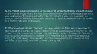 15. If a market looks like it is about to steepen what spreading strategy should I employ?
As the market moves from a flat yield curve environment, you would expect to see the 5
year and ten year treasuries outperform the 30 year and 2 year. You could also see
strength occur in the belly if the market perceives a better appreciation from the middle
or a relatively cheaper cost to carry.
16. Why would an institution decide to put on or unwind its flatteners or steepeners?
There could be a number of reasons. Often times it’s in anticipation or reaction to FED
moves. In other circumstances, there might be the perception of a reversal of the trend,
thus liquidation and possibly a reversal. Or, it might be due to reaching an objective
leading to profit-taking. Or, it could be a central bank adjusting the duration of their
portfolio, or liquidating treasuries to lower currency risk.
 