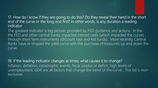 17. How do I know if they are going to do this? Do they reveal their hand in the short
end of the curve or the long end first? In other words, is any duration a leading
indicator
The greatest indicator is big picture, provided by FED guidance and actions. In the
the FED and other central banks impacted interest rates (which impacted the curve)
through short term instruments (discount rate and fed funds). More recently, Central
Banks have re-shaped the yield curve with the purchase of treasuries up and down the
curve.
18. If the leading indicator changes at times, what causes it to change?
Inflation, deflation, catastrophic events, fiscal surplus or deficit, high levels of
unemployment, GDP, are all factors that change the trend of the curve. This list is non-
exclusive.
 