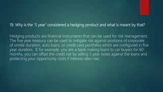 19. Why is the ‘5 year’ considered a hedging product and what is meant by that?
Hedging products are financial instruments that can be used for risk management.
The five year treasury can be used to mitigate risk against positions of corporate
of similar duration, auto loans, or credit card portfolios which are configured in five
year duration. If, for example, you are a bank making loans to car buyers for 60
months, you can offset the credit risk by selling 5 year notes against the loans and
protecting your opportunity costs if interest rates rise.
 