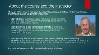 About the course and the instructor
Students of this course can have the utmost confidence that they are learning from a
true trading master (and master instructor).
 Mark Shlaes: a successful CBOT trader and board member
for 3 decades; curriculum developer and trading mentor to
over 200 professional traders.
 Mark possesses a rare combination of traits: a profound
knowledge of trading combined with a talent for teaching
and the generosity to impart his knowledge to a new
generation of traders.
 Mark teaches this course in a small class format, offering a true mentoring
experience. Students study course material before class, work on current case study
examples and practice placing trades on a simulator in an interactive lass setting.
A shortened version of Mark’s extensive biography follows…
 