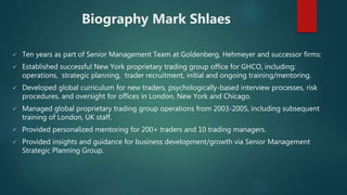Biography Mark Shlaes
 Ten years as part of Senior Management Team at Goldenberg, Hehmeyer and successor firms:
 Established successful New York proprietary trading group office for GHCO, including:
operations, strategic planning, trader recruitment, initial and ongoing training/mentoring.
 Developed global curriculum for new traders, psychologically-based interview processes, risk
procedures, and oversight for offices in London, New York and Chicago.
 Managed global proprietary trading group operations from 2003-2005, including subsequent
training of London, UK staff.
 Provided personalized mentoring for 200+ traders and 10 trading managers.
 Provided insights and guidance for business development/growth via Senior Management
Strategic Planning Group.
 