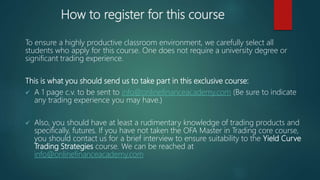 How to register for this course
To ensure a highly productive classroom environment, we carefully select all
students who apply for this course. One does not require a university degree or
significant trading experience.
This is what you should send us to take part in this exclusive course:
 A 1 page c.v. to be sent to info@onlinefinanceacademy.com (Be sure to indicate
any trading experience you may have.)
 Also, you should have at least a rudimentary knowledge of trading products and
specifically, futures. If you have not taken the OFA Master in Trading core course,
you should contact us for a brief interview to ensure suitability to the Yield Curve
Trading Strategies course. We can be reached at
info@onlinefinanceacademy.com
 