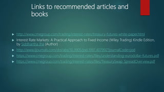 Links to recommended articles and
books
 http://www.cmegroup.com/trading/interest-rates/treasury-futures-white-paper.html
 Interest Rate Markets: A Practical Approach to Fixed Income (Wiley Trading) Kindle Edition,
by Siddhartha Jha (Author)
 http://www.iijournals.com/doi/abs/10.3905/jod.1997.407992?journalCode=jod
 https://www.cmegroup.com/trading/interest-rates/files/understanding-eurodollar-futures.pdf
 https://www.cmegroup.com/trading/interest-rates/files/TreasurySwap_SpreadOverview.pdf
 