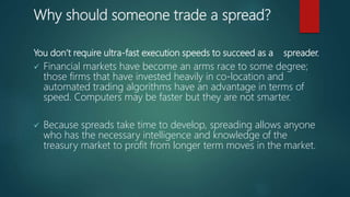 Why should someone trade a spread?
You don’t require ultra-fast execution speeds to succeed as a spreader.
 Financial markets have become an arms race to some degree;
those firms that have invested heavily in co-location and
automated trading algorithms have an advantage in terms of
speed. Computers may be faster but they are not smarter.
 Because spreads take time to develop, spreading allows anyone
who has the necessary intelligence and knowledge of the
treasury market to profit from longer term moves in the market.
 