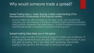 Why would someone trade a spread?
Spread Trading helps a trader develop a better understanding of the
macroeconomic fundamentals of the financial markets.
 Novice traders are often tempted by the ‘easy route’, such as technical
indicators, etc. and chasing momentum. However, these technical indicators
rarely perform anywhere near expectations. A solid foundation of economic
macrofundamentals is required to succeed in the long term.
Spread trading helps keep you in the game.
 It takes many months, if not several years to master any profession. If
you chase momentum you are about 90% sure to lose money in your
first year of trading; this is less likely with spreading. Remember,
staying in the game is the first step to winning the game.
 