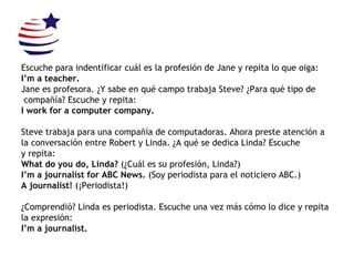 Escuche para indentificar cuál es la profesión de Jane y repita lo que oiga: I’m a teacher. Jane es profesora. ¿Y sabe en qué campo trabaja Steve? ¿Para qué tipo de compañía? Escuche y repita: I work for a computer company. Steve trabaja para una compañía de computadoras. Ahora preste atención a  la conversación entre Robert y Linda. ¿A qué se dedica Linda? Escuche  y repita: What do you do, Linda?  (¿Cuál es su profesión, Linda?) I’m a journalist for ABC News.  (Soy periodista para el noticiero ABC.) A journalist!  (¡Periodista!) ¿Comprendió? Linda es periodista. Escuche una vez más cómo lo dice y repita  la expresión: I’m a journalist. 