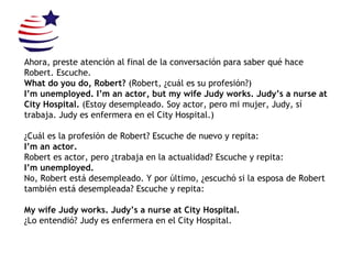 Ahora, preste atención al final de la conversación para saber qué hace Robert. Escuche. What do you do, Robert?  (Robert, ¿cuál es su profesión?) I’m unemployed. I’m an actor, but my wife Judy works. Judy’s a nurse at City Hospital.  (Estoy desempleado. Soy actor, pero mi mujer, Judy, sí trabaja. Judy es enfermera en el City Hospital.) ¿Cuál es la profesión de Robert? Escuche de nuevo y repita: I’m an actor. Robert es actor, pero ¿trabaja en la actualidad? Escuche y repita: I’m unemployed. No, Robert está desempleado. Y por último, ¿escuchó si la esposa de Robert también está desempleada?  Escuche y repita: My wife Judy works. Judy’s a nurse at City Hospital. ¿Lo entendió? Judy es enfermera en el City Hospital. 