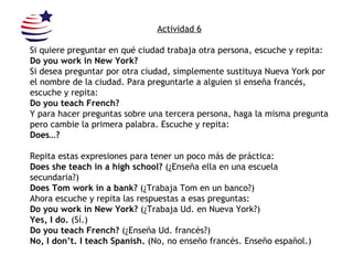 Actividad 6 Si quiere preguntar en qué ciudad trabaja otra persona, escuche y repita:  Do you work in New York? Si desea preguntar por otra ciudad, simplemente sustituya Nueva York por el nombre de la ciudad. Para preguntarle a alguien si enseña francés, escuche y repita: Do you teach French? Y para hacer preguntas sobre una tercera persona, haga la misma pregunta pero cambie la primera palabra. Escuche y repita: Does…? Repita estas expresiones para tener un poco más de práctica: Does she teach in a high school?  (¿Enseña ella en una escuela secundaria?) Does Tom work in a bank?  (¿Trabaja Tom en un banco?) Ahora escuche y repita las respuestas a esas preguntas: Do you work in New York?  (¿Trabaja Ud. en Nueva York?) Yes, I do.  (Sí.) Do you teach French?  (¿Enseña Ud. francés?) No, I don’t. I teach Spanish.  (No, no enseño francés. Enseño español.) 