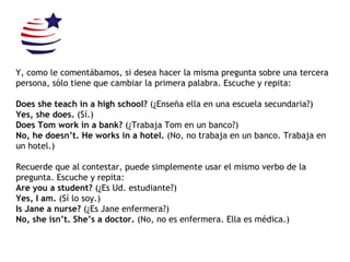 Y, como le comentábamos, si desea hacer la misma pregunta sobre una tercera persona, sólo tiene que cambiar la primera palabra.  Escuche y repita: Does she teach in a high school?  (¿Enseña ella en una escuela secundaria?) Yes, she does.  (Sí.) Does Tom work in a bank?  (¿Trabaja Tom en un banco?) No, he doesn’t. He works in a hotel.  (No, no trabaja en un banco. Trabaja en un hotel.) Recuerde que al contestar, puede simplemente usar el mismo verbo de la pregunta. Escuche y repita: Are you a student?  (¿Es Ud. estudiante?) Yes, I am.  (Sí lo soy.) Is Jane a nurse?  (¿Es Jane enfermera?) No, she isn’t. She’s a doctor.  (No, no es enfermera. Ella es médica.) 