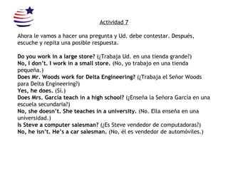 Actividad 7 Ahora le vamos a hacer una pregunta y Ud. debe contestar. Después, escuche y repita una posible respuesta.  Do you work in a large store?  (¿Trabaja Ud. en una tienda grande?) No, I don’t. I work in a small store.  (No, yo trabajo en una tienda pequeña.) Does Mr. Woods work for Delta Engineering?  (¿Trabaja el Señor Woods para Delta  Engineering?) Yes, he does.  (Sí.) Does Mrs. García teach in a high school?  (¿Enseña la Señora García en una escuela secundaria?) No, she doesn’t. She teaches in a university.  (No. Ella enseña en una universidad.) Is Steve a computer salesman?  (¿Es Steve vendedor de computadoras?) No, he isn’t. He’s a car salesman.  (No, él es vendedor de automóviles.) 