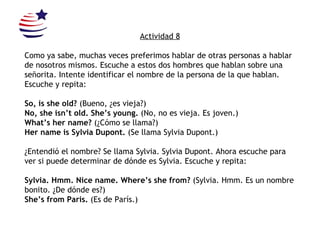 Actividad 8 Como ya sabe, muchas veces preferimos hablar de otras personas a hablar de nosotros mismos. Escuche a estos dos hombres que hablan sobre una señorita. Intente identificar el nombre de la persona de la que hablan.  Escuche y repita: So, is she old?  (Bueno, ¿es vieja?) No, she isn’t old.  She’s young.  (No, no es vieja.  Es joven.) What’s her name?  (¿Cómo se llama?) Her name is Sylvia Dupont.  (Se llama Sylvia Dupont.) ¿Entendió el nombre? Se llama Sylvia. Sylvia Dupont. Ahora escuche para ver si puede determinar de dónde es Sylvia.  Escuche y repita: Sylvia. Hmm. Nice name. Where’s she from?  (Sylvia. Hmm. Es un nombre bonito. ¿De dónde es?) She’s from Paris.  (Es de París.) 