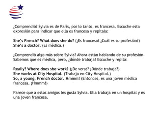 ¿Comprendió? Sylvia es de París, por lo tanto, es francesa. Escuche esta expresión para indicar que ella es francesa y repítala: She’s French? What does she do?  (¿Es francesa? ¿Cuál es su profesión?) She’s a doctor.  (Es médica.) ¿Comprendió algo más sobre Sylvia? Ahora están hablando de su profesión. Sabemos que es médica, pero, ¿dónde trabaja? Escuche y repita: Really? Where does she work?  (¿De veras? ¿Dónde trabaja?) She works at City Hospital.  (Trabaja en City Hospital.) So, a young, French doctor.  Hmmm!  (Entonces, es una joven médica francesa. ¡Hmmm!) Parece que a estos amigos les gusta Sylvia. Ella trabaja en un hospital y es una joven francesa. 