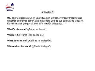 Actividad 9 Ud. podría encontrarse en una situación similar, ¿verdad? Imagine que nosotros queremos saber algo más sobre uno de sus colegas de trabajo. Conteste a las preguntas con información adecuada.  What’s his name?  (¿Cómo se llama?) Where’s he from?  (¿De dónde es?) What does he do?  (¿Cuál es su profesión?) Where does he work?  (¿Dónde trabaja?) 