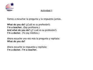 Actividad 1 Vamos a escuchar la pregunta y la respuesta juntas. What do you do?  (¿Cuál es su profesión?) I’m a teacher.  (Soy profesora.) And what do you do?  (¿Y cuál es su profesión?) I’m a doctor.  (Yo soy médico.) Ahora escuche una vez más la pregunta y repítala: What do you do? Ahora escuche la respuesta y repítala: I’m a doctor. I’m a teacher. 