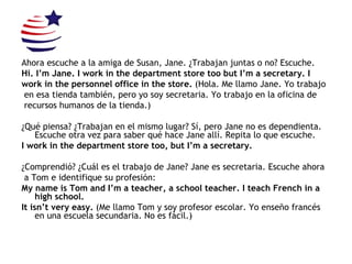 Ahora escuche a la amiga de Susan, Jane. ¿Trabajan juntas o no? Escuche. Hi. I’m Jane. I work in the department store too but I’m a secretary. I work in the personnel office in the store.  (Hola.  Me llamo Jane. Yo trabajo en esa tienda también, pero yo soy secretaria. Yo trabajo en la oficina de recursos humanos de la tienda.) ¿Qué piensa? ¿Trabajan en el mismo lugar? Sí, pero Jane no es dependienta. Escuche otra vez para saber qué hace Jane allí. Repita lo que escuche. I work in the department store too, but I’m a secretary. ¿Comprendió? ¿Cuál es el trabajo de Jane? Jane es secretaria. Escuche ahora a Tom e identifique su profesión: My name is Tom and I’m a teacher, a school teacher. I teach French in a high school. It isn’t very easy.  (Me llamo Tom y soy profesor escolar. Yo enseño francés en una escuela secundaria. No es fácil.) 