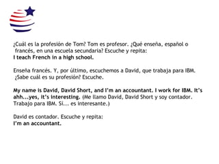 ¿Cuál es la profesión de Tom? Tom es profesor. ¿Qué enseña, español o francés, en una escuela secundaria?  Escuche y repita: I teach French in a high school. Enseña francés. Y, por último, escuchemos a David, que trabaja para IBM. ¿Sabe cuál es su profesión? Escuche. My name is David, David Short, and I’m an accountant. I work for IBM. It’s ahh...yes, it’s interesting.  (Me llamo David, David Short y soy contador.  Trabajo para IBM. Sí... es interesante.) David es contador. Escuche y repita: I’m an accountant. 