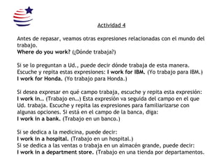 Actividad 4 Antes de repasar, veamos otras expresiones relacionadas con el mundo del trabajo.  Where do you work?  (¿Dónde trabaja?) Si se lo preguntan a Ud., puede decir dónde trabaja de esta manera. Escuche y repita estas expresiones:  I work for IBM.  (Yo trabajo para IBM.) I work for Honda.  (Yo trabajo para Honda.) Si desea expresar en qué campo trabaja, escuche y repita esta expresión: I work in…  (Trabajo en…)  Esta expresión va seguida del campo en el que Ud. trabaja. Escuche y repita las expresiones para familiarizarse con algunas opciones. Si está en el campo de la banca, diga: I work in a bank.  (Trabajo en un banco.) Si se dedica a la medicina, puede decir: I work in a hospital.  (Trabajo en un hospital.) Si se dedica a las ventas o trabaja en un almacén grande, puede decir: I work in a department store.  (Trabajo en una tienda por departamentos. 
