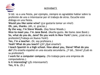 Actividad 5  Si Ud. va a una fiesta, por ejemplo, siempre es agradable hablar sobre la profesión de uno o interesarse por el trabajo de otros. Escuche este diálogo en una fiesta. Would you like some wine?  (¿Le gustaría tomar un vino?) Oh, yes, thanks.  (Ah, sí, gracias.) By the way, I’m Steve Woods.  (Soy Steve Woods.) Nice to meet you. I’m Jane Bond.  (Mucho gusto. Me llamo Jane Bond.) So, what do you do, Jane? Do you work in New York?  (Jane, ¿cúal es su profesión?¿Trabaja en Nueva York?) Yes, I’m a teacher.  (Sí, soy profesora.) Yeah? What do you teach?  (¿Sí? ¿Qué enseña?) I teach Spanish in a high school. How about you, Steve? What do you do?  (Yo enseño español en una escuela secundaria. ¿Y Ud., Steve? ¿Cuál es su profesión?) I work for a computer company.  (Yo trabajo para una empresa de computadoras.) Is it interesting?  (¿Es interesante?) Yes, it is.  (Sí.) 