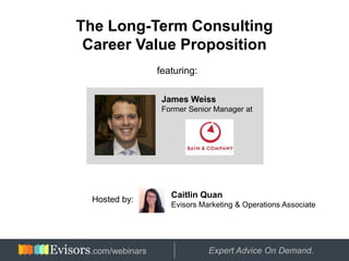 The Long-Term Consulting
 Career Value Proposition
                 featuring:

                  James Weiss
                  Former Senior Manager at




                    Caitlin Quan
  Hosted by:
                    Evisors Marketing & Operations Associate




  Hosted by:
 .com/webinars                Expert Advice On Demand.
 