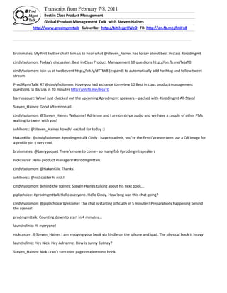 Transcript from February 7/8, 2011
                  Best in Class Product Management
                  Global Product Management Talk with Steven Haines
           http://www.prodmgmttalk Subscribe: http://bit.ly/gHIWcO FB: http://on.fb.me/fcNFn8




brainmates: My first twitter chat! Join us to hear what @steven_haines has to say about best in class #prodmgmt

cindyfsolomon: Today's discussion: Best in Class Product Management 10 questions http://on.fb.me/fejaT0

cindyfsolomon: Join us at twebevent http://bit.ly/dTTbk8 (expand) to automatically add hashtag and follow tweet
stream

ProdMgmtTalk: RT @cindyfsolomon: Have you had a chance to review 10 Best in class product management
questions to discuss in 20 minutes http://on.fb.me/fejaT0

barrypaquet: Wow! Just checked out the upcoming #prodmgmt speakers – packed with #prodmgmt All-Stars!

Steven_Haines: Good afternoon all...

cindyfsolomon: @Steven_Haines Welcome! Adrienne and I are on skype audio and we have a couple of other PMs
waiting to tweet with you!

sehlhorst: @Steven_Haines howdy! excited for today :)

HakanKilic: @cindyfsolomon #prodmgmttalk Cindy I have to admit, you're the first I've ever seen use a QR image for
a profile pic :) very cool.

brainmates: @barrypaquet There's more to come - so many fab #prodmgmt speakers

nickcoster: Hello product managers! #prodmgmttalk

cindyfsolomon: @HakanKilic Thanks!

sehlhorst: @nickcoster hi nick!

cindyfsolomon: Behind the scenes: Steven Haines talking about his next book...

piplzchoice: #prodmgmttalk Hello everyone. Hello Cindy. How long was this chat going?

cindyfsolomon: @piplzchoice Welcome! The chat is starting officially in 5 minutes! Preparations happening behind
the scenes!

prodmgmttalk: Counting down to start in 4 minutes...

launchclinic: Hi everyone!

nickcoster: @Steven_Haines I am enjoying your book via kindle on the iphone and ipad. The physical book is heavy!

launchclinic: Hey Nick. Hey Adrienne. How is sunny Sydney?

Steven_Haines: Nick - can't turn over page on electronic book.
 