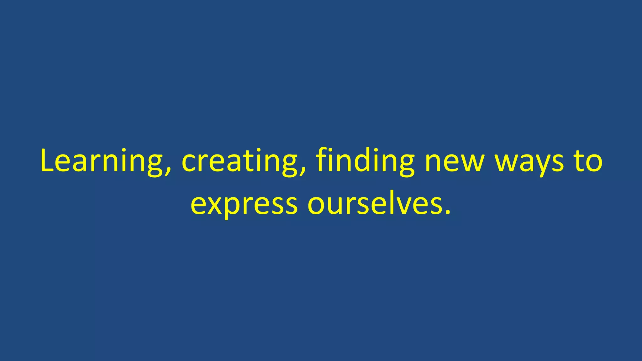 Learning, creating, finding new ways to
express ourselves.
 
