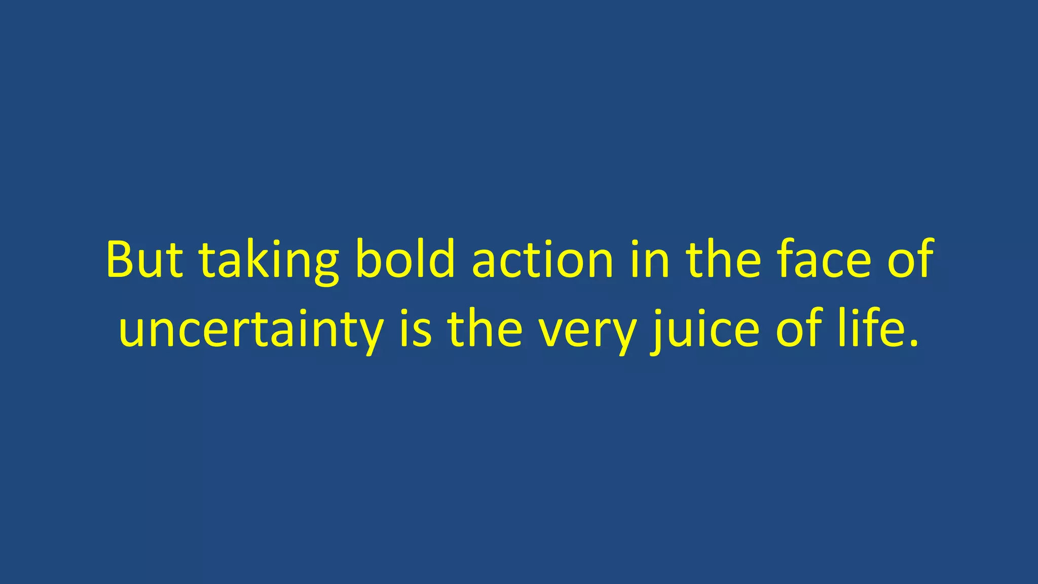 But taking bold action in the face of
uncertainty is the very juice of life.
 
