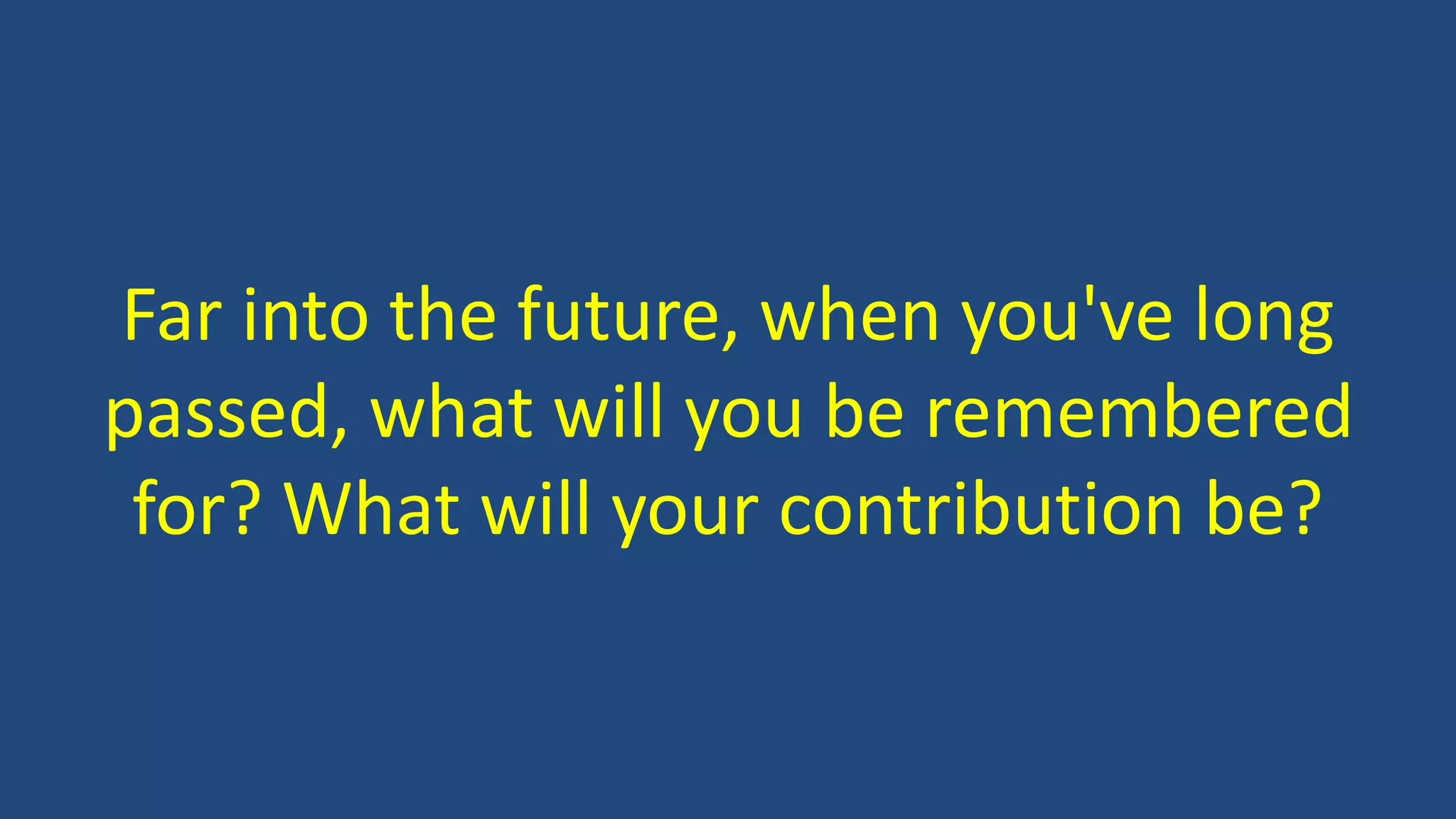 Far into the future, when you've long
passed, what will you be remembered
for? What will your contribution be?
 