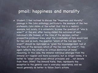 pmail: happiness and morality
Student: I feel inclined to discuss the "Happiness and Morality"
passage in the Cahn anthology, particularly the example of the two
professors. Cahn states at the outset that this is a realistic
example, but, surely, it is unrealistic to pose the question of "who is
wiser?" at the end, after having stated the outcomes of each
individual's life. Indeed, at the time of the decision, neither
prospective professor knew what the vicissitudes of fate would hold
for her, and as such, the question "which of the two was the
wiser?" should be rephrased as "given the knowledge each had at
the time of the decision, which of the two was the wiser?". This
again reﬂects the intuitive vs. critical distinction of moral
reasoning. In this case, the immoral individual emerged from the
immoral act happier and more successful, but as Singer states, it is
better to "adopt some broad ethical principles and ... not deviate
from them. (93M)" The immoral Katie, then, represents the
exception to the general case in everyday experience, and we
would generally do better to follow Joan's actions.
 