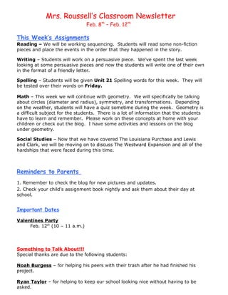 Mrs. Roussell’s Classroom Newsletter
                                Feb. 8th – Feb. 12th

This Week’s Assignments
Reading – We will be working sequencing. Students will read some non-fiction
pieces and place the events in the order that they happened in the story.

Writing – Students will work on a persuasive piece. We’ve spent the last week
looking at some persuasive pieces and now the students will write one of their own
in the format of a friendly letter.

Spelling – Students will be given Unit 21 Spelling words for this week. They will
be tested over their words on Friday.

Math – This week we will continue with geometry. We will specifically be talking
about circles (diameter and radius), symmetry, and transformations. Depending
on the weather, students will have a quiz sometime during the week. Geometry is
a difficult subject for the students. There is a lot of information that the students
have to learn and remember. Please work on these concepts at home with your
children or check out the blog. I have some activities and lessons on the blog
under geometry.

Social Studies – Now that we have covered The Louisiana Purchase and Lewis
and Clark, we will be moving on to discuss The Westward Expansion and all of the
hardships that were faced during this time.



Reminders to Parents
1. Remember to check the blog for new pictures and updates.
2. Check your child’s assignment book nightly and ask them about their day at
school.


Important Dates

Valentines Party
     Feb. 12th (10 – 11 a.m.)




Something to Talk About!!!
Special thanks are due to the following students:

Noah Burgess – for helping his peers with their trash after he had finished his
project.

Ryan Taylor – for helping to keep our school looking nice without having to be
asked.
 