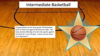 Intermediate Basketball
Congratulations to the boys grade 7/8 basketball
team on their win against Worsley last night. We
have practice Monday at lunch and a game against
Cameron St. in our SCI gym. Come out and cheer
us on Spartans!!
 