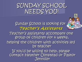 SUNDAY SCHOOL
       NEEDS YOU!

     Sunday School is looking for
        Teacher’s Assistants
 Teacher’s assistants accompany one
     group of children for 4 weeks,
helping the children with activities led
               by teacher
   If you’d be willing to help, please
 contact Heather Olmstead or Pastor
                Jennifer
 
