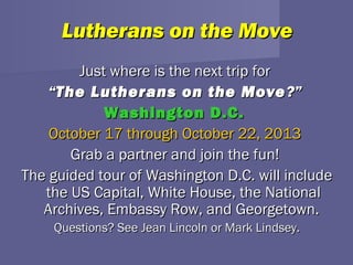Lutherans on the Move
        Just where is the next trip for
    “The Lutherans on the Move ?”
            Washington D.C.
    October 17 through October 22, 2013
       Grab a partner and join the fun!
The guided tour of Washington D.C. will include
   the US Capital, White House, the National
   Archives, Embassy Row, and Georgetown.
    Questions? See Jean Lincoln or Mark Lindsey.
 