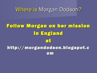 Where is Morgan Dodson?

Follow Morgan on her mission
         in England
             at
http://morgandodson.blogspot.c
              om
 