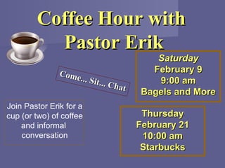 Coffee Hour with
          Pastor Erik
                                          Saturday
               Come                      February 9
                   ... Sit.               9:00 am
                           ..   Chat
                                       Bagels and More
Join Pastor Erik for a
cup (or two) of coffee                  Thursday
    and informal                       February 21
    conversation                        10:00 am
                                        Starbucks
 