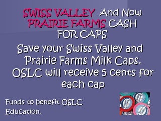SWISS VALLEY And Now
     PRAIRIE FARMS CASH
           FOR CAPS
  Save your Swiss Valley and
   Prairie Farms Milk Caps.
 OSLC will receive 5 cents for
           each cap
Funds to benefit OSLC
Education.
 