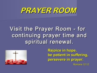 PRAYER ROOM

Visit the Prayer Room - for
 continuing prayer time and
       spiritual renewal.
             Rejoice in hope,
             be patient in suffering,
             persevere in prayer.
                            Romans 12:12
 
