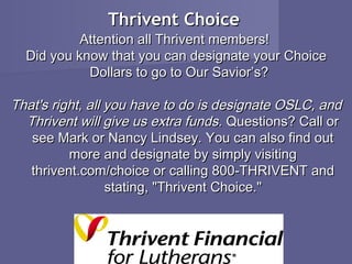 Thrivent Choice
           Attention all Thrivent members!
  Did you know that you can designate your Choice
            Dollars to go to Our Savior’s?

That's right, all you have to do is designate OSLC, and
  Thrivent will give us extra funds. Questions? Call or
   see Mark or Nancy Lindsey. You can also find out
          more and designate by simply visiting
   thrivent.com/choice or calling 800-THRIVENT and
                  stating, "Thrivent Choice."
 