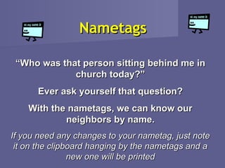 Nametags

 “Who was that person sitting behind me in
             church today?”
      Ever ask yourself that question?
    With the nametags, we can know our
            neighbors by name.
If you need any changes to your nametag, just note
 it on the clipboard hanging by the nametags and a
                new one will be printed
 