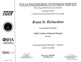 TRAIN • SERVE • RESPOND
©SHAOccupational Safety
and Health Administration
S O U T H W E S T
E D U C A T I O N
TRAINING INSTITUTE* C E N T E R
OS OSH521 0039 0901784
in cooperationwith the
Bryan D. Richardson
has successfully completed
OSHA Guide to Industrial Hygiene
35 Hours
Continuing Education Units Earned 3.50 CEUs
April 20 - 24, 2009
Gary F. Sera, Director
Texas Engineering Extension Service
Charles j'./Shields, Director
OSHA Training Institute
Dan Gray, Executive Division Director
OSHA Training Institute
Southwest Education Center
State Board for Educator Certification #500132
 