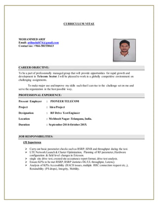 CURRICULUM VITAE
MOHAMMEDARIF
Email: arifmohd474@gmail.com
Contact no: +966-581530613
CAREER OBJECTIVE:
To be a part of professionally managed group that will provide opportunities for rapid growth and
development in Telecom Sector. I will be pleased to work in a globally competitive environment on
challenging assignments.
To make major use and improve my skills such that I can rise to the challenge set on me and
serve the organization in the best possible way.
PROFESSIONAL EXPERIENCE:
Present Employer : PIONEER TELECOM
Project : Idea Project
Designation : RF Drive TestEngineer
Location : Mehboob Nagar–Telangana, India.
Duration : September 2014-October 2015.
JOB RESPONSIBILITIES:
LTE Experience
 Carry out basic parameter checks such as RSRP,SINR and throughput during the test.
 LTE Network Launch & Cluster Optimization, Planning of RF parameter,Hardware
configuration & field level changes in Ericsson.
 single site drive test,created site acceptance report format, drive test analysis.
 Ensure KPIs to be met RSRP,RSRP statistics DL/UL throughput, Latency
 Analysis of KPIs Accessibility (RACH issues, multiple RRC connection request etc.,),
Retainability (PS drops), Integrity, Mobility.
 
