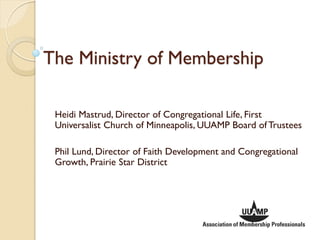 The Ministry of Membership

 Heidi Mastrud, Director of Congregational Life, First
 Universalist Church of Minneapolis, UUAMP Board of Trustees

 Phil Lund, Director of Faith Development and Congregational
 Growth, Prairie Star District
 